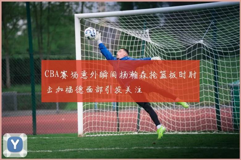 CBA赛场意外瞬间杨瀚森抢篮板时肘击加福德面部引发关注