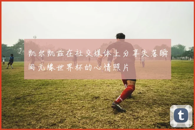 凯尔凯兹在社交媒体上分享失落瞬间无缘世界杯的心情照片
