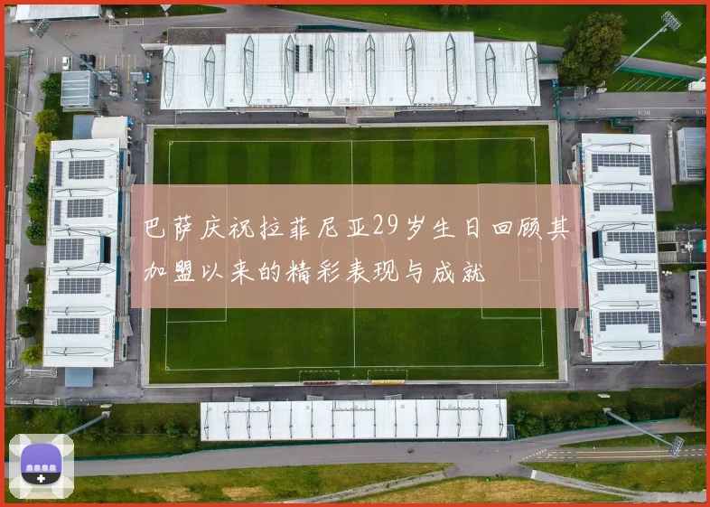 巴萨庆祝拉菲尼亚29岁生日回顾其加盟以来的精彩表现与成就
