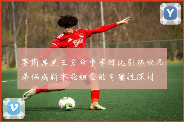 赛斯库里三分命中率对比引热议兄弟俩成新水花组合的可能性探讨