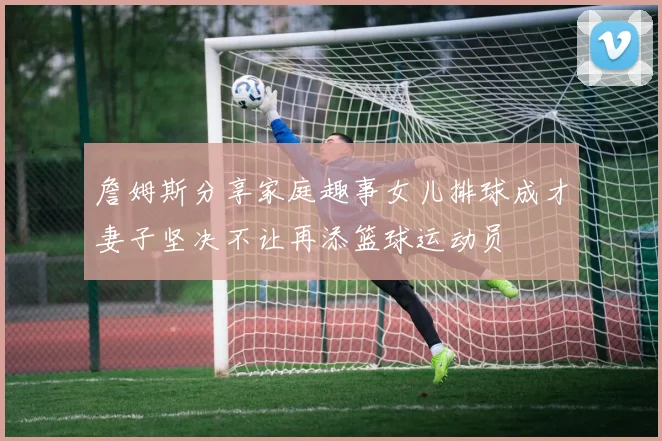 詹姆斯分享家庭趣事女儿排球成才妻子坚决不让再添篮球运动员