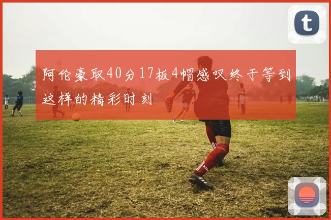 阿伦豪取40分17板4帽感叹终于等到这样的精彩时刻