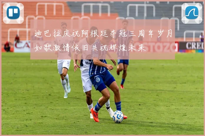 迪巴拉庆祝阿根廷夺冠三周年岁月如歌激情依旧共祝辉煌未来
