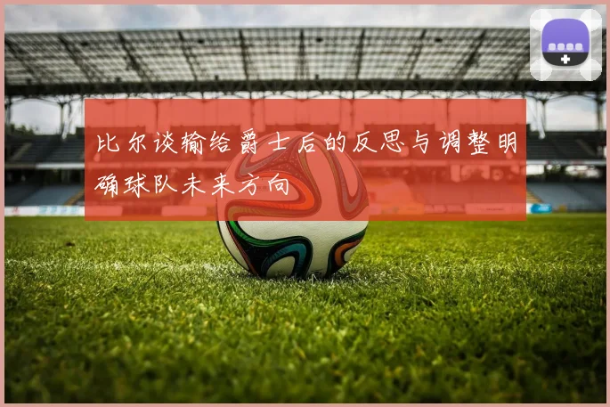 比尔谈输给爵士后的反思与调整明确球队未来方向