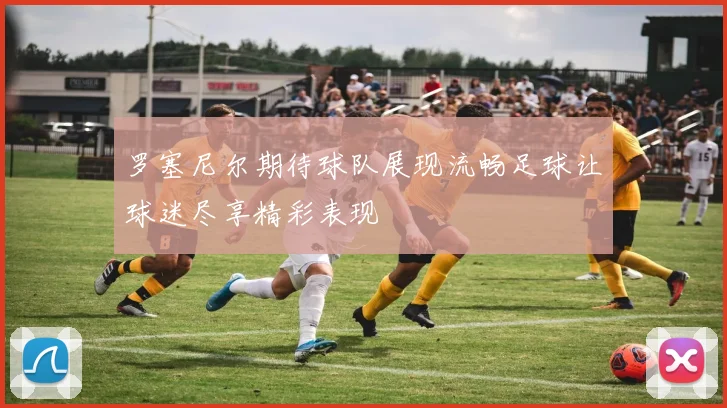 罗塞尼尔期待球队展现流畅足球让球迷尽享精彩表现