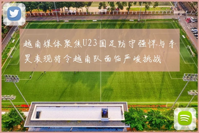 越南媒体聚焦U23国足防守强悍与李昊表现将令越南队面临严峻挑战