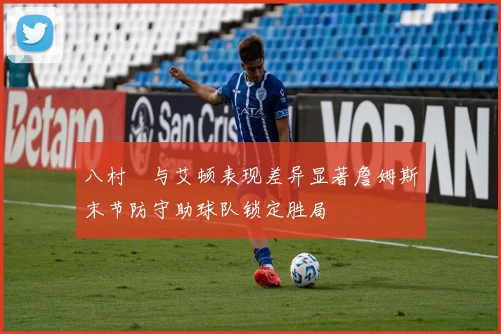 八村塁与艾顿表现差异显著詹姆斯末节防守助球队锁定胜局