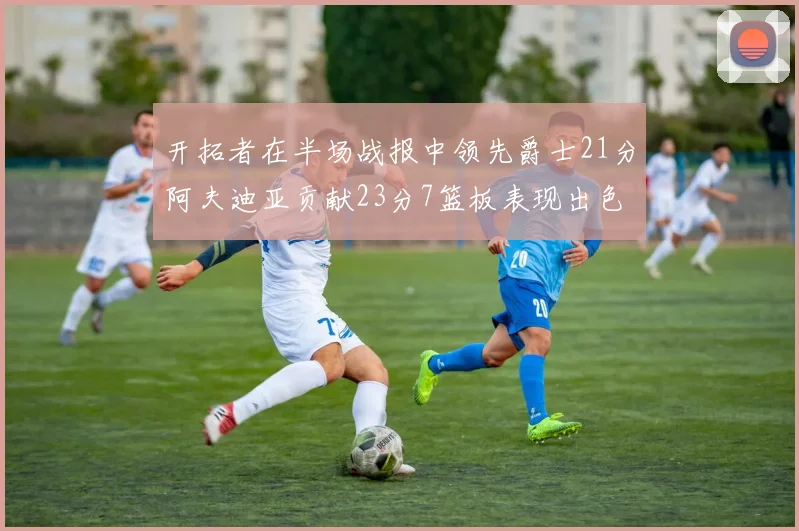 开拓者在半场战报中领先爵士21分阿夫迪亚贡献23分7篮板表现出色