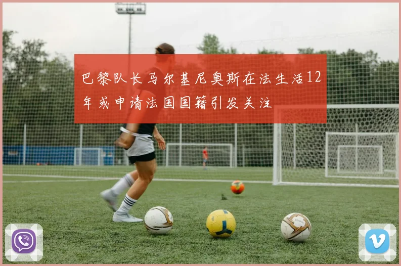 巴黎队长马尔基尼奥斯在法生活12年或申请法国国籍引发关注