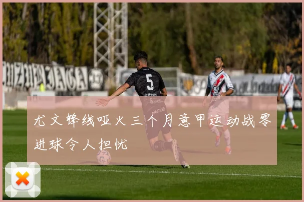 尤文锋线哑火三个月意甲运动战零进球令人担忧