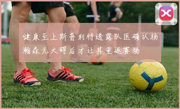 健康至上斯普利特透露队医确认杨瀚森无大碍后才让其重返赛场
