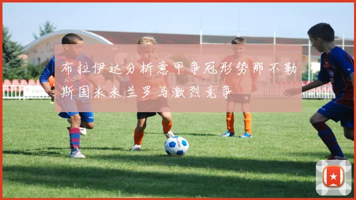 布拉伊达分析意甲争冠形势那不勒斯国米米兰罗马激烈竞争