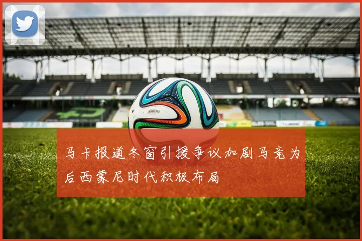 马卡报道冬窗引援争议加剧马竞为后西蒙尼时代积极布局