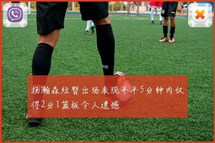杨瀚森短暂出场表现平平5分钟内仅得2分1篮板令人遗憾