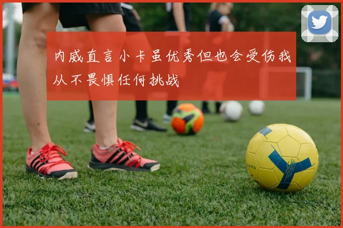 内威直言小卡虽优秀但也会受伤我从不畏惧任何挑战
