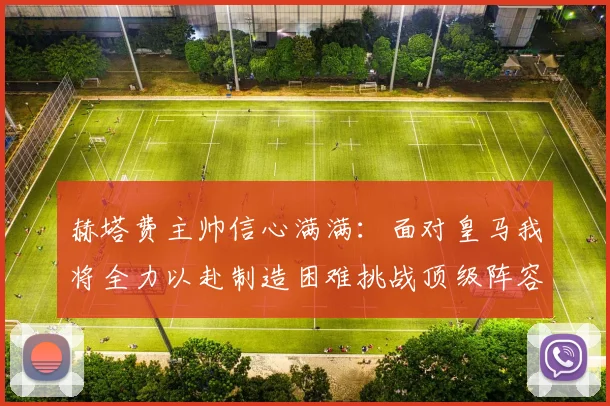 赫塔费主帅信心满满：面对皇马我将全力以赴制造困难挑战顶级阵容
