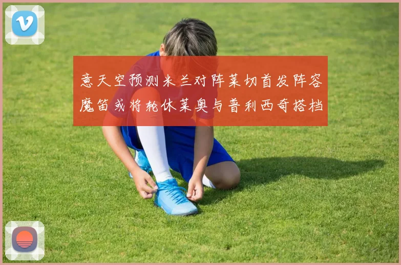 意天空预测米兰对阵莱切首发阵容魔笛或将轮休莱奥与普利西奇搭档出战