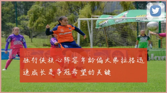 独行侠核心阵容年龄偏大弗拉格迅速成长是争冠希望的关键