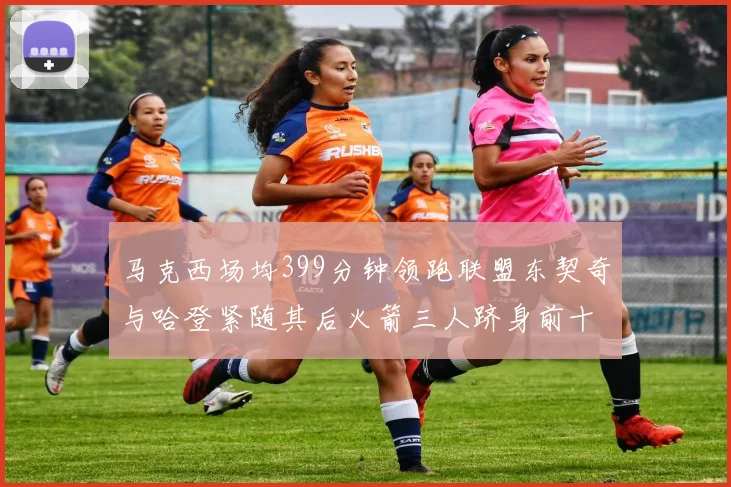 马克西场均399分钟领跑联盟东契奇与哈登紧随其后火箭三人跻身前十