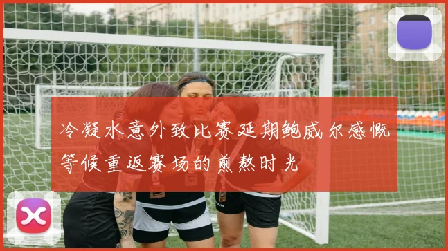 冷凝水意外致比赛延期鲍威尔感慨等候重返赛场的煎熬时光