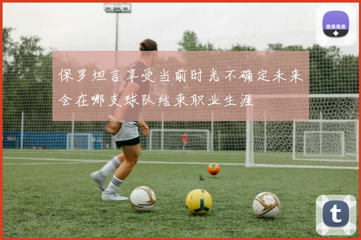 保罗坦言享受当前时光不确定未来会在哪支球队结束职业生涯