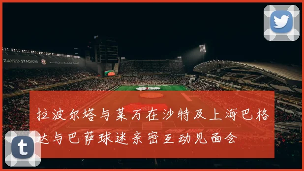 拉波尔塔与莱万在沙特及上海巴格达与巴萨球迷亲密互动见面会