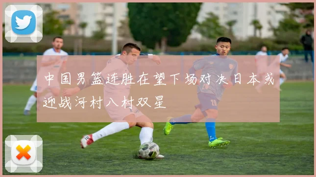 中国男篮连胜在望下场对决日本或迎战河村八村双星