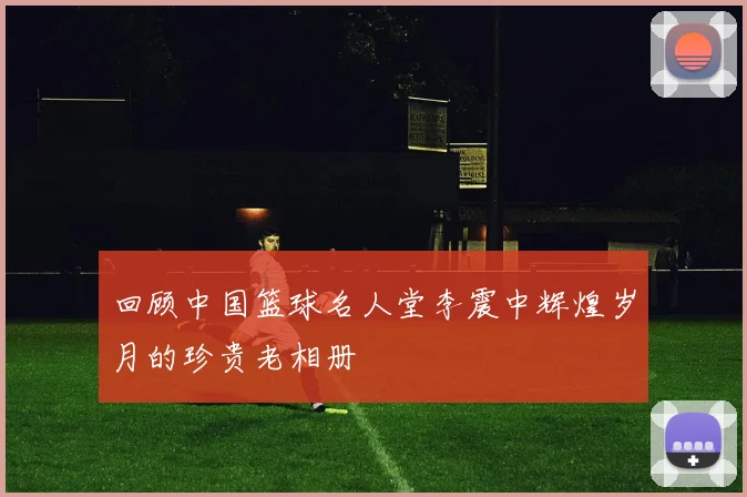 回顾中国篮球名人堂李震中辉煌岁月的珍贵老相册