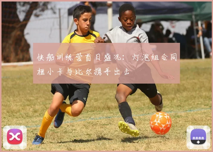 快船训练营首日盛况：灯泡组合同框小卡与比尔携手出击