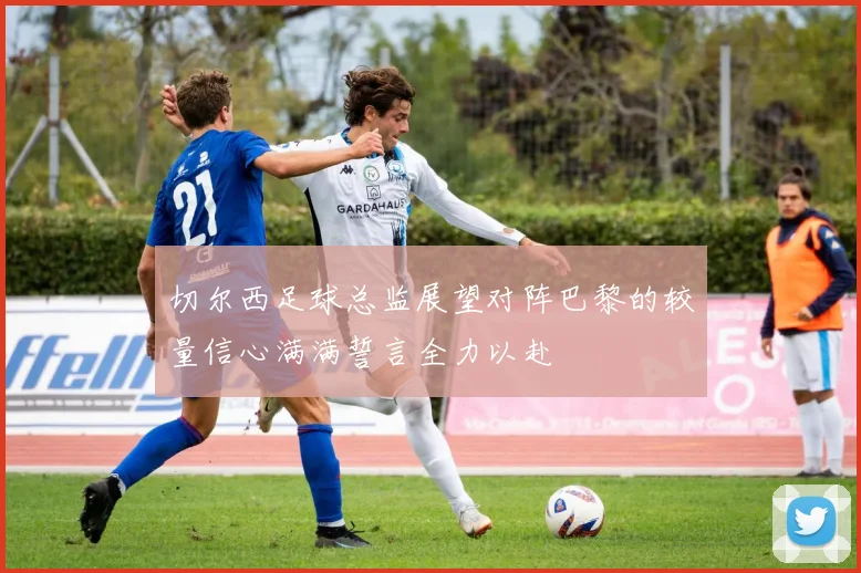 切尔西足球总监展望对阵巴黎的较量信心满满誓言全力以赴