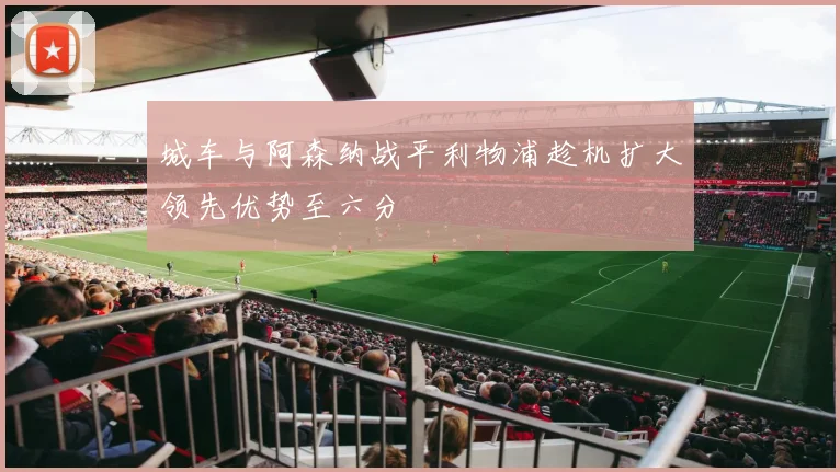 城车与阿森纳战平利物浦趁机扩大领先优势至六分