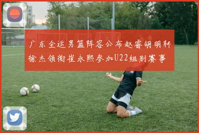 广东全运男篮阵容公布赵睿胡明轩徐杰领衔崔永熙参加U22组别赛事
