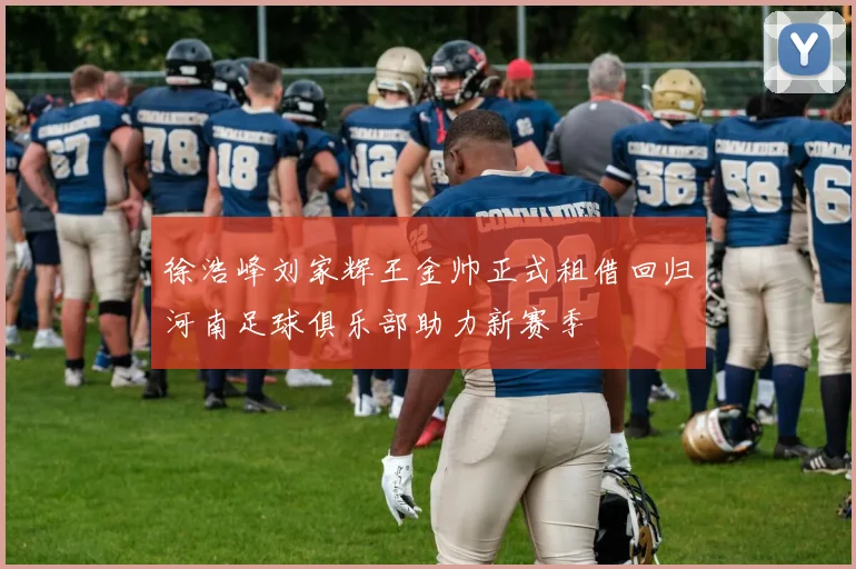 徐浩峰刘家辉王金帅正式租借回归河南足球俱乐部助力新赛季