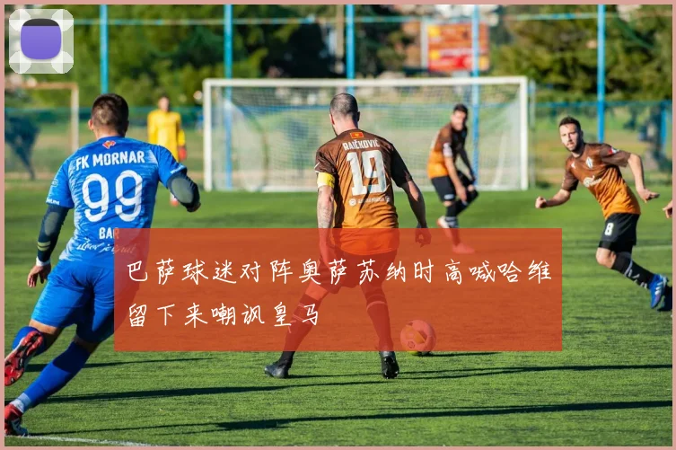 巴萨球迷对阵奥萨苏纳时高喊哈维留下来嘲讽皇马