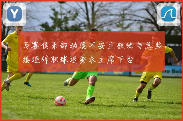 马赛俱乐部动荡不安主教练与总监接连辞职球迷要求主席下台